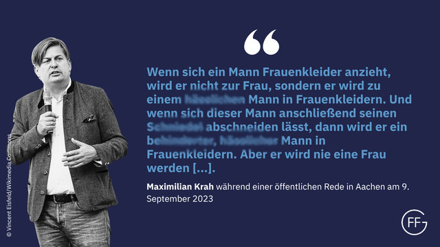 „Wenn sich ein Mann Frauenkleider anzieht, wird er nicht zur Frau, sondern er wird zu einem hässlichen Mann in Frauenkleidern. Und wenn sich dieser Mann anschließend seinen Schniedel abschneiden lässt, dann wird er ein behinderter, hässlicher Mann in Frauenkleidern. Aber er wird nie eine Frau werden, meine Damen und Herren.“ Maximilian Krah während einer öffentlichen Rede in Aachen am 09.09.2023, https://x.com/vitusstudemund/status/1700519187989328149)