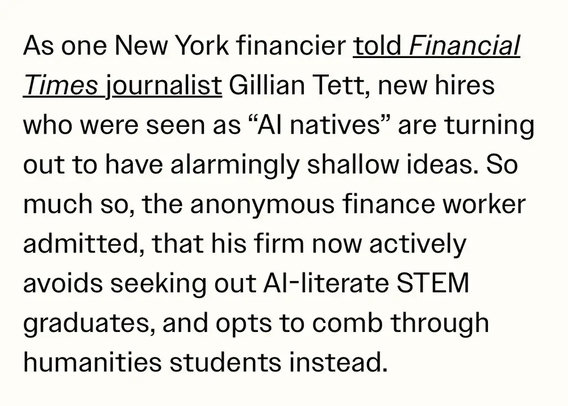 As one New York financier told Financial Times journalist Gillian Tett, new hires who were seen as “AI natives” are turning out to have alarmingly shallow ideas. So much so, the anonymous finance worker admitted, that his firm now actively avoids seeking out AI-literate STEM graduates, and opts to comb through humanities students instead.