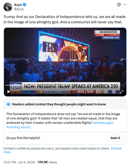 Tweet by Acyn @Acyn
Trump: And as our Declaration of Independence tells us, we are all made in the image of one almighty god. And a communist will never say that.

With 
Readers added context they thought people might want to know
The Declaration of Independence does not say "we are all made in the image of one almighty god." It states that "all men are created equal, that they are endowed by their Creator with certain unalienable Rights.
