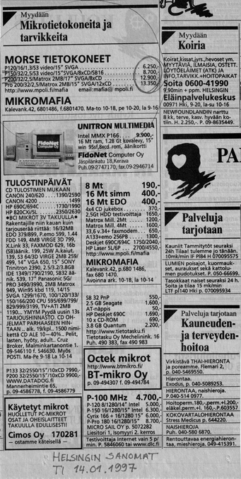MORSE TIETOKONEET MIKROMAFIA
Pentium 120 6250 mk
Pentium 150 8700 mk
Pentium 200 12900 mk
Muistia
8 Mt 190 mk
16 Mt simm 400 mk
16 Mt EDO 400 mk
Pentium 100 Mhz 4700 mk
MICRO SAIL OY
UNITRON MULTIMEDIA
Intel MMX P166 9900 mk
16 Mt RAM, 1,28 Gt kovalevy 15" monitori Win 95 8xCD-ROM
Fidonet Computer Oy Jäspilänkatu 18, Kerava
