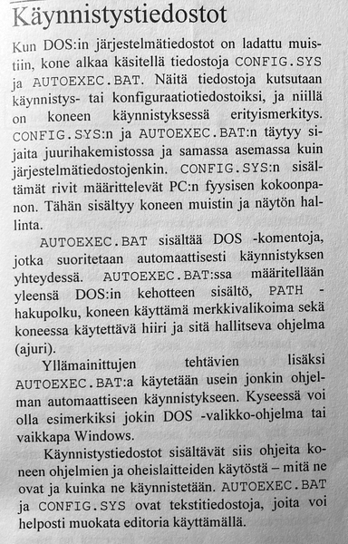 Käynnistystiedostot
Kun DOS:in järjestelmätiedostot on ladattu muistiin, kone alkaa käsitellä tiedostoja CONFIG.SYS ja AUTOEXEC.BAT. Näitä tiedostoja kutsutaan
käynnistys- tai konfiguraatiotiedostoiksi, ja niillä on koneen käynnistyksessä erityismerkitys.
CONFIG.SYS:n ja AUTOEXEC.BAT:n täytyy sijaita juurihakemistossa ja samassa asemassa kuin järjestelmätiedostojenkin. CONFIG.SYS:n sisältämät rivit määrittelevät PC:n fyysisen kokoonpanon. Tähän sisältyy koneen muistin ja näytön hallinta.
AUTOEXEC.BAT sisältää DOS-komentoja, jotka suoritetaan automaattisesti käynnistyksen yhteydessä. AUTOEXEC.BAT:ssa määritellään yleensä DOS:in kehotteen sisältö, PATH-hakupolku, koneen käyttämä merkkivalikoima sekä koneessa käytettävä hiiri ja sitä hallitseva ohjelma (ajuri).
Yllämainittujen tehtävien lisäksi AUTOEXEC.BAT:ia käytetään usein jonkin ohjelman automaattiseen käynnistykseen. Kyseessä voi olla esimerkiksi jokin DOS-valikko-ohjelma tai vaikkapa Windows.
Käynnistystiedostot sisältävät siis ohjeita koneen ohjelmien ja oheislaitteiden käytöstä — mitä ne ovat ja kuinka ne käynnistetään. AUTOEXEC.BAT ja CONFIG.SYS ovat tekstitiedostoja, joita voi helposti muokata editoria käyttämällä.