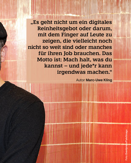 Das Zitat. „Es geht nicht um ein digitales Reinheitsgebot oder darum, mit dem Finger auf Leute zu zeigen, die vielleicht noch nicht so weit sind oder manches für ihren Job brauchen. Das Motto ist: Mach halt, was du kannst – und jede*r kann irgendwas machen.“ Marc-Uwe Kling