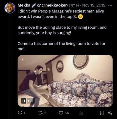 Screenshot of a Tweet
The Tweet contains an animated gif of a man about to jump on a couch.
"I didn't win People Magazine's sexiest man alive award. I wasn't even in the top 3.
But move the polling place to my living room, and suddenly, your boy is surging!
Come to this corner of the living room to vote for me!"