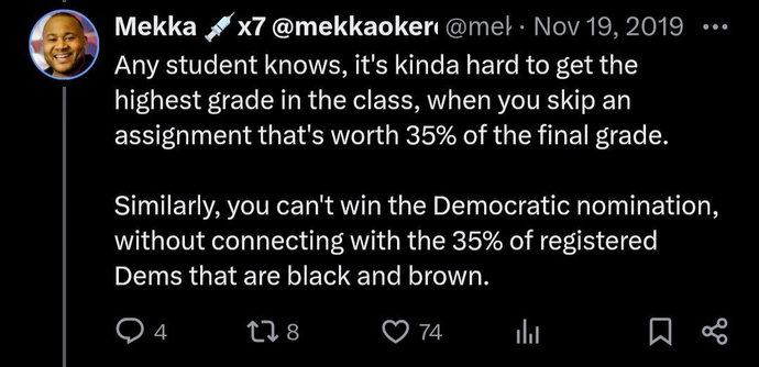 Screenshot of a Tweet:
"Any student knows, it's kinda hard to get the highest grade in the class, when you skip an assignment that's worth 35% of the final grade.
Similarly, you can't win the Democratic nomination, without connecting with the 35% of registered Dems that are Black and brown."