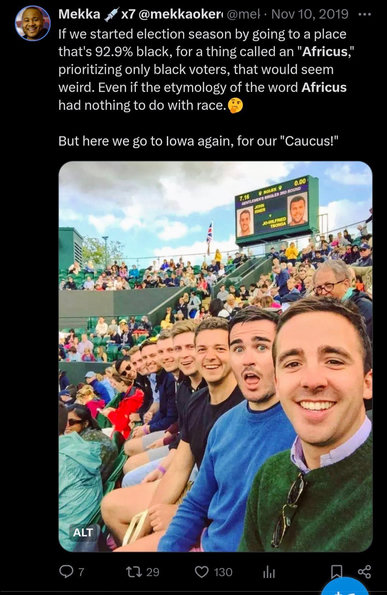 Screenshot of Tweet:
The tweet contains an image of a row of very white men.
'If we started election season by going to a place that's 92.9% black, for a thing called an "Africus," prioritizing only black voters, that would seem weird. Even if the etymology of the word Africus had nothing to do with race.
But here we go to lowa again, for our "Caucus!"
'