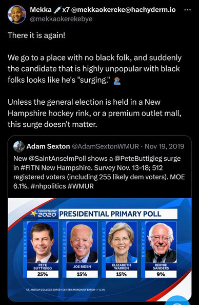 Screenshot of Tweet:
The tweet has an image of a poll, showing Buttigieg at 25%, Biden at 15%, Warren at 15%, and Sanders at 9%
'There it is again!
We go to a place with no black folk, and suddenly the candidate that is highly unpopular with black folks looks like he's "surging."
Unless the general election is held in a New Hampshire hockey rink, or a premium outlet mall, this surge doesn't matter.'