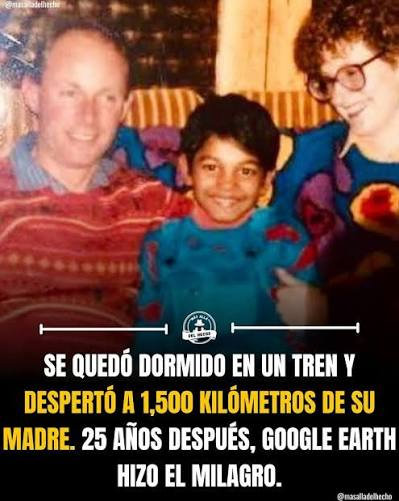 Una imagen con texto superpuesto en la parte inferior que narra de forma resumida la historia real que inspiró la película Lion.
Fotografía: En la parte superior se observa una foto familiar antigua a color. En el centro aparece un niño sonriente con un suéter azul brillante. A su izquierda (lado derecho de la imagen) se encuentra una mujer sonriente con gafas de montura grande y cabello castaño, y a su derecha (lado izquierdo de la imagen) se ve a un hombre también sonriente con un suéter rojo con patrones geométricos, correspondiendo a sus padres adoptivos.
Texto: En letras mayúsculas blancas y amarillas sobre un fondo oscuro, se lee la siguiente inscripción: "Se quedó dormido en un tren y despertó a 1,500 kilómetros de su madre. 25 años después, Google Earth hizo el milagro."