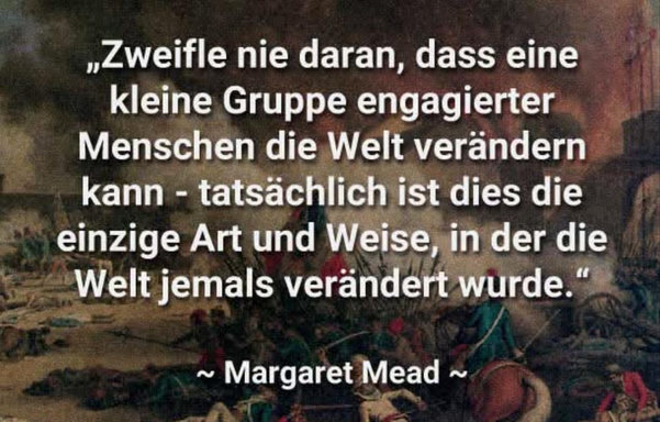 Zitat von Margret Mead
(Im Hintergrund ist eine historische Szene einer Schlacht abgebildet.)
Text:
"Zweifle nie daran, dass eine kleine Gruppe engagierter Menschen die Welt verändern kann - tatsächlich ist dies die einzige Art und Weise, in der die Welt jemals verändert wurde."