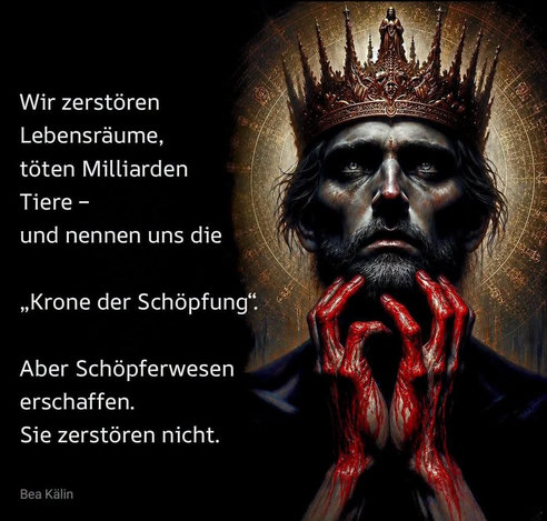 Zitat von Bea Kälin
(Foto eines Mannes mit Krone, seine blutverschmierten Finger berühren seinen Bart, sein Blick ist nach oben gerichtet)
Text:
"Wir zerstören Lebensräume,
töten Milliarden Tiere -
und nennen und
'Krone der Schöpfung'.
Aber Schöpferwesen erschaffen.
Sie zerstören nicht."