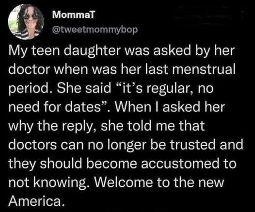 tweet by MommaT (@tweetmommybop), dated August 13, 2022:

My teen daughter was asked by her doctor when was her last menstrual period. She said “it’s regular, no need for dates”. When I asked her why the reply, she told me that doctors can no longer be trusted and they should become accustomed to not knowing. Welcome to the new America.