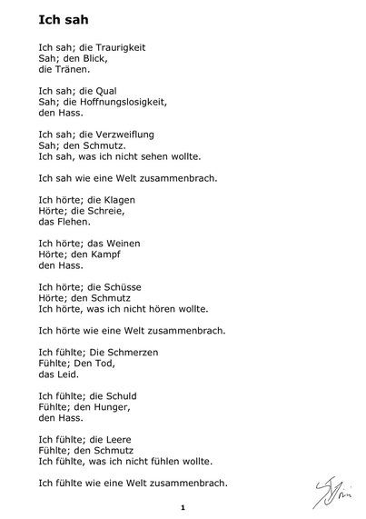 Ich sah
Ich sah, die Traurigkeit
Sah den Blick
Die Tränen
Ich sah, die Qual
Sah, die Hoffnungslosigkeit,
Den Hass.
Ich sah, die Verzweiflung
Sah den schmutz
Ich sah, was ich nicht sehen wollte.
Ich sah wie eine Welt zusammenbrach.
Ich hörte, die Klagen
Hörte, die Schreie,
Das flehen.
Ich hörte, das weinen
Hörte, den Kampf
Den Hass.
Ich hörte die Schüsse
Hörte Den schmutz
Ich hörte was ich nicht hören wollte.
Ich hörte wie eine Welt zusammenbrach.
Ich fühlte, die Schmerzen
Fühlte, den Tod,
Das Leid.
Ich fühlte, die Schuld
Fühlte den Hunger,
Den Hass.
Ich fühlte, die Leere
Fühlte den schmutz
Ich fühlte, was ich nicht fühlen wollte.
Ich fühlte wie eine Welt zusammenbrach.