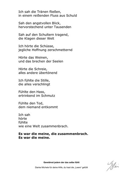 Ich sah die Tränen fließen
In einem reißenden Fluss aus schuld
Sah den angstvollen Blick,
Hervorstechend unter tausenden
Sah auf den Schultern tragend,
Die Klagen dieser Welt
Ich hörte die Schüsse,
Jegliche Hoffnung zerschmetternd
Hörte das weinen,
Und das brechen der Seelen
Hörte die Schreie,
Alles andere übertönend
Ich fühlte die Stille,
Die alles verschlingt
Fühlte den Hass,
Ertrinkend im Schmutz
Fühlte den Tod,
Dem niemand entkommt
Ich sah
Hörte
Fühlte
Wie eine Welt zusammenbrach.
Es war die meine, die zusammenbrach.
Es war die meine.