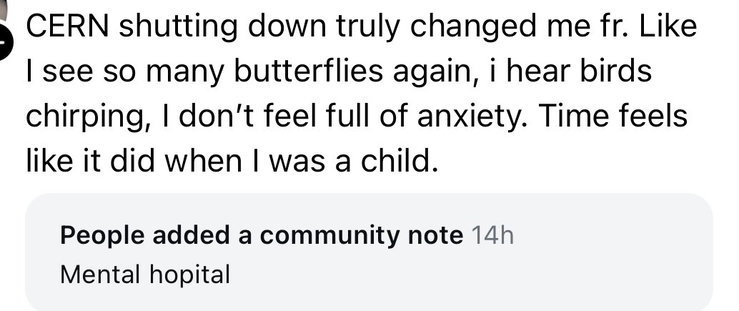 Screenshot of a post from threads that says “CERN shutting down truly changed me fr. Like I see so many butterflies again, i hear birds chirping, I don't feel full of anxiety. Time feels like it did when I was a child.”
The community note says “mental hopital”