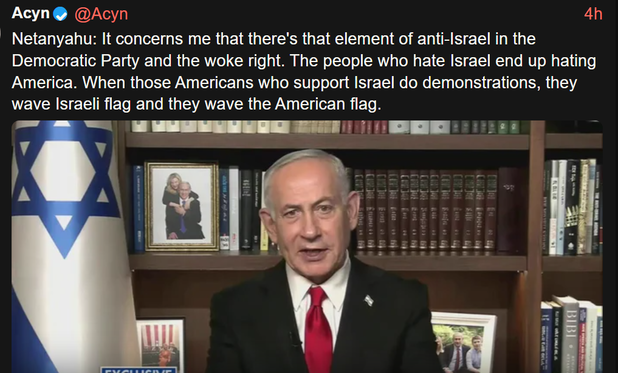 Acyn@Acyn
Netanyahu: It concerns me that there's that element of anti-Israel in the
Democratic Party and the woke right. The people who hate Israel end up hating
America. When those Americans who support Israel do demonstrations, they
wave Israeli flag and they wave the American flag.

