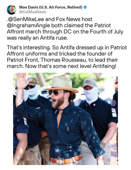 A social media post by retired U.S. Air Force Col. Moe Davis regarding a photo of Patriot Front founder Thomas Rousseau leading the Patriot Front marchers in Washington, D.C., a march that some on the right are branding as having left wing participants. 


“@SenMikeLee and Fox News host
@IngrahamAngle both claimed the Patriot
Affront march through DC on the Fourth of July was really an Antifa ruse.
That's interesting. So Antifa dressed up in Patriot Affront uniforms and tricked the founder of Patriot Front, Thomas Rousseau, to lead their march. Now that's some next level Antifaing!”