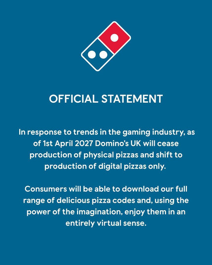 DOMINOS OFFICIAL STATEMENT

In response to trends in the gaming industry, as of 1st April 2027 Domino's UK will cease production of physical pizzas and shift to production of digital pizzas only.

Consumers will be able to download our full range of delicious pizza codes and, using the power of the imagination, enjoy them in an entirely virtual sense.