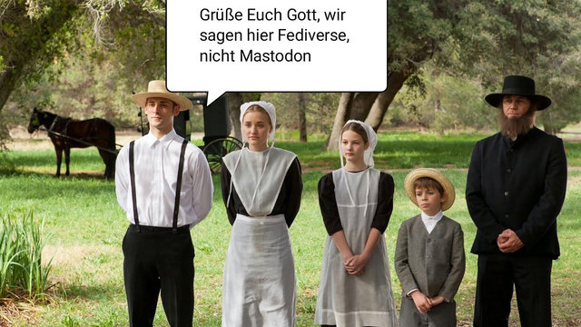 eine Gruppe wie Amish gekleideter Menschen steht auf einer grünen Wiese, im Hintergrund Bäume und ein Pferd.

Der Anführer der Gruppe sagt "Grüße euch Gott, wir sagen hier Fediverse, nicht Mastodon"

Die Amischen sind eine täuferisch-protestantische Glaubensgemeinschaft, die im 17. Jahrhundert im Elsass entstand. Sie leben heute vor allem in den USA sowie in Kanada. Bekannt sind sie für ihre Abgeschiedenheit, die Ablehnung moderner Technik und ihre traditionelle Lebensweise.
