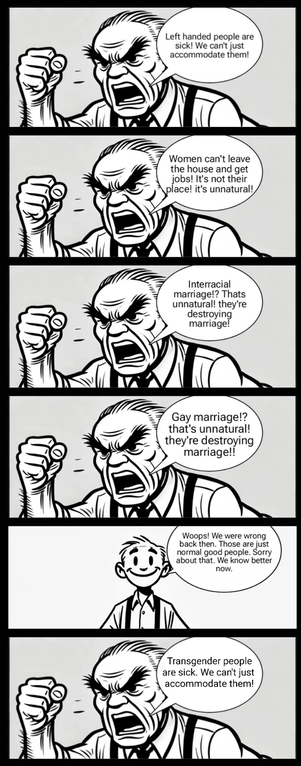 An angry masculine person screams with a clenched fist in several panels. They yell, "Left handed people are sick! We can't just accommodate them! Women can't leave the house and get jobs! Its not their place. Its unnatural! Interracial marriage? That's unnatural. They're destroying marriage. Gay marriage? That's unnatural, they are destroying marriage!"
The person is now calm and smiling in the next panel. They say, "woops. Those are just normal good people. Sorry about that. We know better now.
The final panel shows the same angry person yelling with clenched fist screaming "Transgender people are unnatural. We can't just accommodate them!"