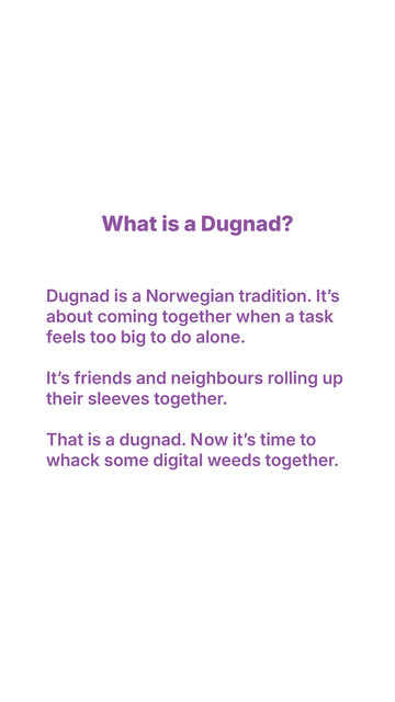 White blackground with purple letters that say: what is a dugnad? Dugnad is a Norwegian tradition. It's about coming together when a task feels too big to do alone. It's friends and neighbours rolling up their sleeves together. That is a dugnad. Now it's time to whack some digital weeds together.