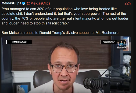 @MeidasClips

22h

@MEISELASB

MeidasClips
"You managed to con 30% of our population who love being treated like
absolute shit. I don't understand it, but that's your superpower. The rest of the
country, the 70% of people who are the real silent majority, who now get louder
and louder, need to stop this fascist crap."

Ben Meiselas reacts to Donald Trump's divisive speech at Mt. Rushmore.

SUBSCRIBE TO THE
AUDIO PODCAST

MEIDASTOUCH