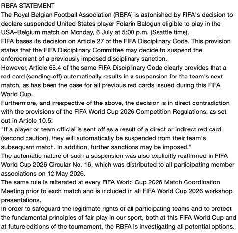 RBFA STATEMENT

The Royal Belgian Football Association (RBFA) is astonished by FIFA's decision to
declare suspended United States player Folarin Balogun eligible to play in the
USA-Belgium match on Monday, 6 July at 5:00 p.m. (Seattle time).

FIFA bases its decision on Article 27 of the FIFA Disciplinary Code. This provision
states that the FIFA Disciplinary Committee may decide to suspend the
enforcement of a previously imposed disciplinary sanction.

However, Article 66.4 of the same FIFA Disciplinary Code clearly provides that a
red card (sending-off) automatically results in a suspension for the team's next
match, as has been the case for all previous red cards issued during this FIFA
World Cup.

Furthermore, and irrespective of the above, the decision is in direct contradiction
with the provisions of the FIFA World Cup 2026 Competition Regulations, as set
out in Article 10.5:

"If a player or team official is sent off as a result of a direct or indirect red card
(second caution), they will automatically be suspended from their team's
subsequent match. In addition, further sanctions may be imposed."

The automatic nature of such a suspension was also explicitly reaffirmed in FIFA
World Cup 2026 Circular No. 16, which was distributed to all participating member
associations on 12 May 2026.

The same rule is reiterated at every FIFA World Cup 2026 Match Coordination
Meeting prior to each match and is included in all FIFA World Cup 2026 workshop
presentations.

In order to safeguard the legitimate rights of all participating teams and to protect
the fundamental principles of fair play in our sport, both at this FIFA World Cup and
at future editions of the tournament, the RBFA is investigating all potential options.
