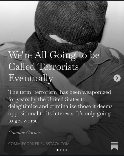 We're All Goingfto be Called Terrorists Eventually
The term "terrorism" has been weaponized
for years by the United States to delegitimize and criminalize those it deems oppositional to its interests. It's only going to get worse.

Commie Corner

