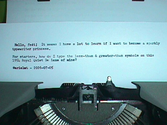 The typewritten page, showing I still have to learn the shift depth, adjust the touch weight controls, and practice typing more. Photo taken with a 1998 Sony Mavica MVC-FD51 camera with flash on.

Typewritten text:

 Hello, fedi!  It seems I have a lot to learn if I want to become a sparkly
typewriter princess.

For starters, how do I type the less-than & greater-than symbols on this
1954 Royal Quiet De Luxe of mine?

@arielmt - 2026-07-05