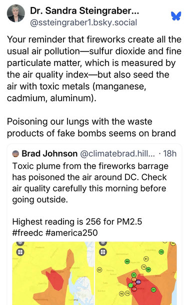 Dr. Sandra Steingraber, @ssteingraber1.bsky.social:
Your reminder that fireworks create all the usual air pollution—sulfur dioxide and fine particulate matter, which is measured by the air quality index-but also seed the air with toxic metals (manganese, cadmium, aluminum).
Poisoning our lungs with the waste products of fake bombs seems on brand

Brad Johnson:
Toxic plume from the fireworks barrage has poisoned the air around DC. Check air quality carefully this morning before going outside.
Highest reading is 256 for PM2.5