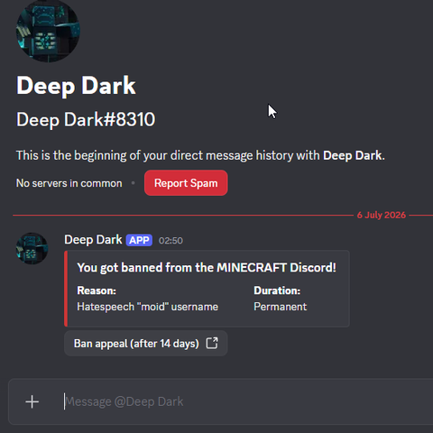 This is the beginning of your direct message history with Deep Dark.
You got banned from the MINECRAFT Discord!
Reason: Hatespeech "moid" username
Duration: Permanent