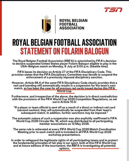 ROYAL BELGIAN
FOOTBALL
ASSOCIATION

The Royal Belgian Football Association (RBFA) is astonished by FIFA's decision
to declare suspended United States player Folarin Balogun eligible to play in the USA-Belgium match on Monday, 6 July at 5:00 p.m. (Seattle time]

FIFA bases its decision on Article 27 of the FIFA PCP RAY Code. This
provision states that the FIFA Disciplinary Committee may decide to suspend the enforcement of a previously imposed disciplinary sanction.

However, Article 66.4 of the same FIFA Disciplinary Code clearly provides that a red card (sending-off) automatically results in a suspension for the team's next match, as has been the case for al previous red cards issued during this FIFA World Cup.

Furthermore, and irrespective of the above, the decision is in direct contradiction with the provisions of the FIFA World Cup 2026 Competition Regulations, as set out in Article 10.5:

"If a player or team official is sent off as a result of a direct or indirect red card
(second caution), they will automatically be suspended from their team's
subsequent match. In addition, further sanctions may be imposed.”

The automatic nature of such a suspension was also explicitly reaffirmed in FIFA World Cup 2026 Circular No. 16, which was distributed to all participating
member associations on 12 May 2026.

The same rule is reiterated at every FIFA World Cup 2026 Match Coordination
Meeting prior to each match and is included in all FIFA World Cup 2026
workshop presentations.

In order to safeguard the legitimate rights of all participating teams and to protect the fundamental principles of fair play in our sport both at this FIFA World Cup and at future editions of the tournament, the RBFA is investigating all potential options.


