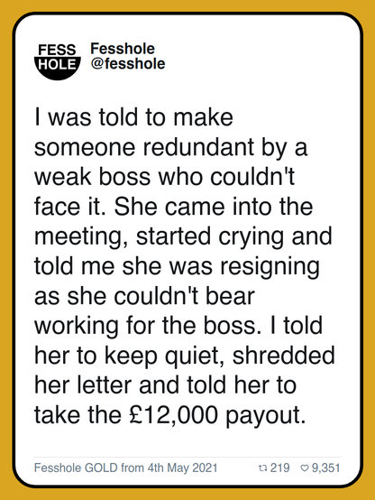 I was told to make someone redundant by a weak boss who couldn't face it. She came into the meeting, started crying and told me she was resigning as she couldn't bear working for the boss. I told her to keep quiet, shredded her letter and told her to take the £12,000 payout.

Fesshole GOLD from 4th May 2021