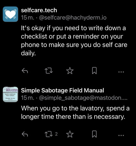 To botters toots lige under hinanden: Selfcare.tech: It's okay if you need to write down a checklist or put a reminder on your phone to make sure you do self care daily. Simple Sabotage Field Manual: When you go to the lavatory, spend a longer time there than is necessary.