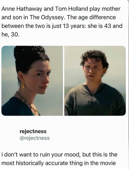 Photos of Anne Hathaway and Tom Hollands, presumably stills from the upcoming film The Odyssey.
Unknown user writes:
Anne Hathaway and Tom Holland play mother and son in The Odyssey. The age difference between the two is just 13 years: she is 43 and he, 30.
rejectness (@rejectness) replies:
i don’t want to ruin your mood, but this is the most historically accurate thing in the movie